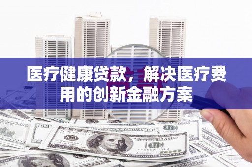 丰都医疗健康贷款，解决医疗费用的创新金融方案
