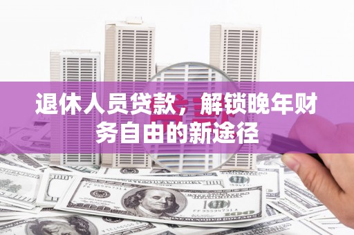 科尔沁左翼后旗退休人员贷款，解锁晚年财务自由的新途径
