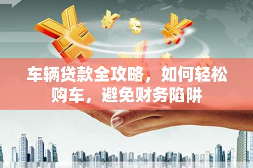 曲沃车辆贷款全攻略，如何轻松购车，避免财务陷阱